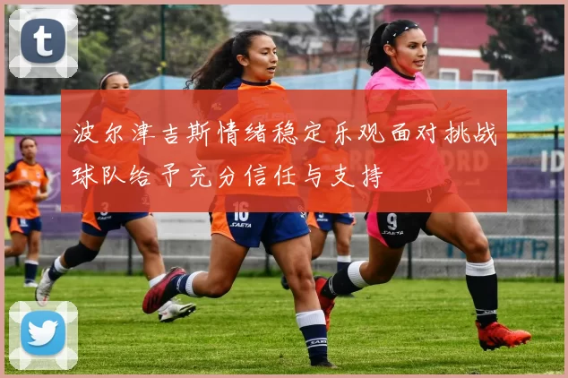 波尔津吉斯情绪稳定乐观面对挑战球队给予充分信任与支持