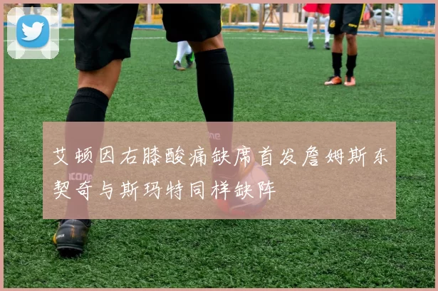 艾顿因右膝酸痛缺席首发詹姆斯东契奇与斯玛特同样缺阵