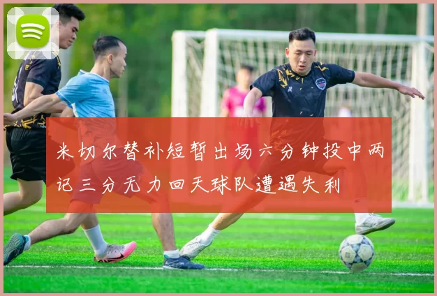 米切尔替补短暂出场六分钟投中两记三分无力回天球队遭遇失利