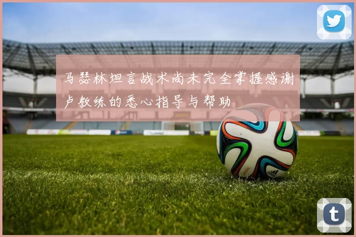 马瑟林坦言战术尚未完全掌握感谢卢教练的悉心指导与帮助