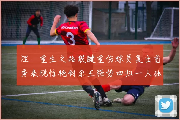 涅槃重生之路跟腱重伤球员复出首秀表现惊艳耐杀王强势回归一人独得30分以上