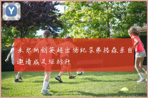 米尔纳创英超出场纪录弗格森亲自邀请成足坛标杆