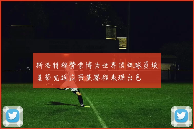 斯洛特称赞索博为世界顶级球员埃基蒂克适应密集赛程表现出色