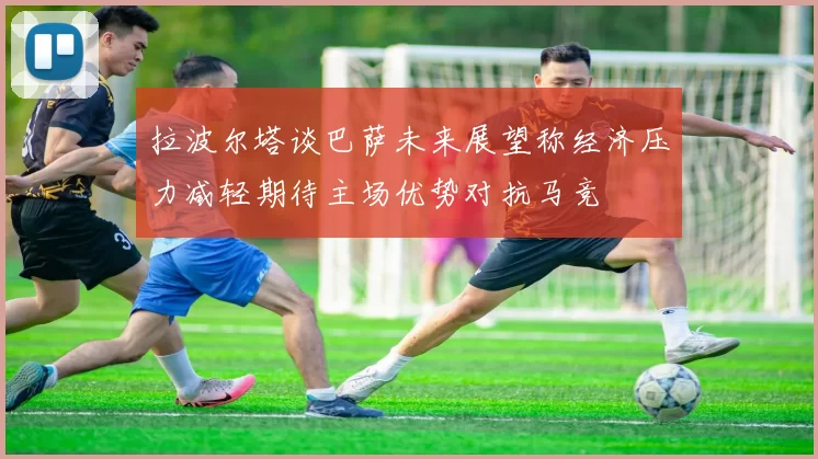 拉波尔塔谈巴萨未来展望称经济压力减轻期待主场优势对抗马竞