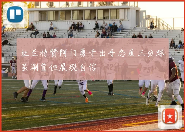 杜兰特赞阿门勇于出手态度三分球虽涮筐但展现自信