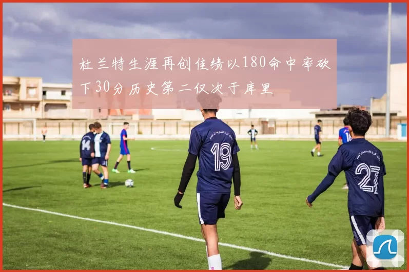 杜兰特生涯再创佳绩以180命中率砍下30分历史第二仅次于库里