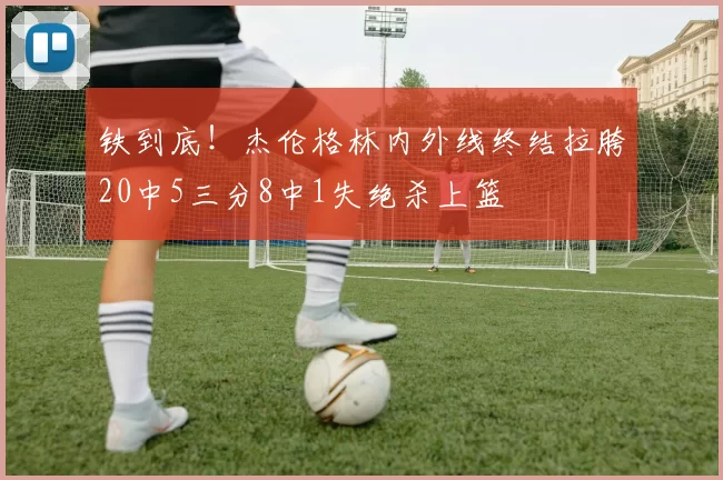 铁到底！杰伦格林内外线终结拉胯20中5三分8中1失绝杀上篮