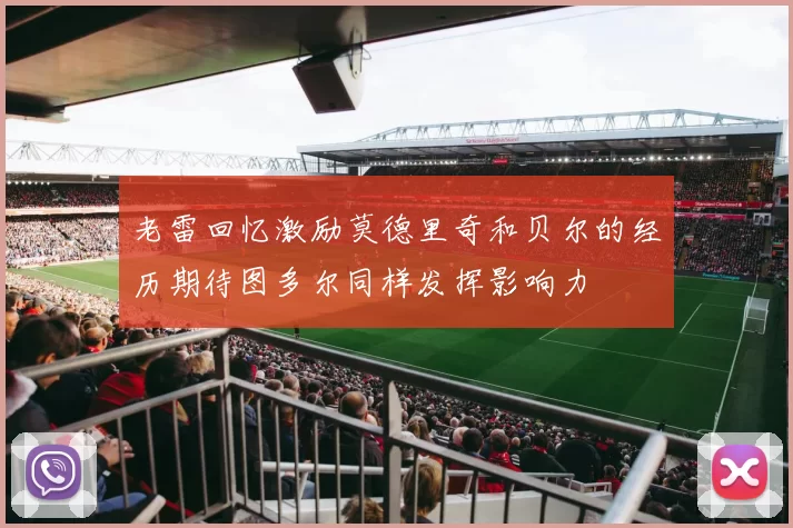 老雷回忆激励莫德里奇和贝尔的经历期待图多尔同样发挥影响力