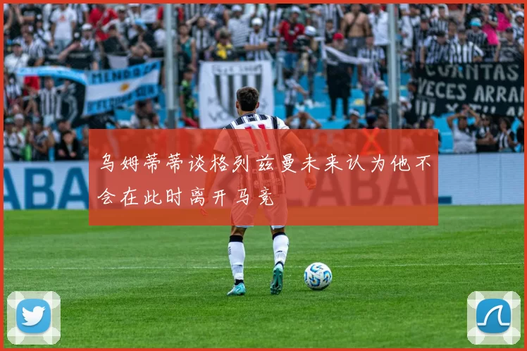 乌姆蒂蒂谈格列兹曼未来认为他不会在此时离开马竞