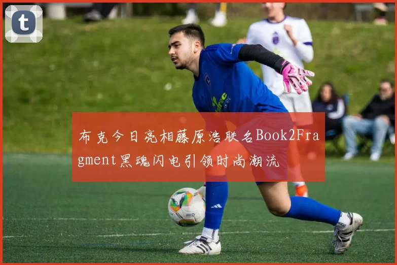 布克今日亮相藤原浩联名Book2Fragment黑魂闪电引领时尚潮流