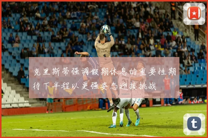 克里斯蒂强调假期休息的重要性期待下半程以更强姿态迎接挑战