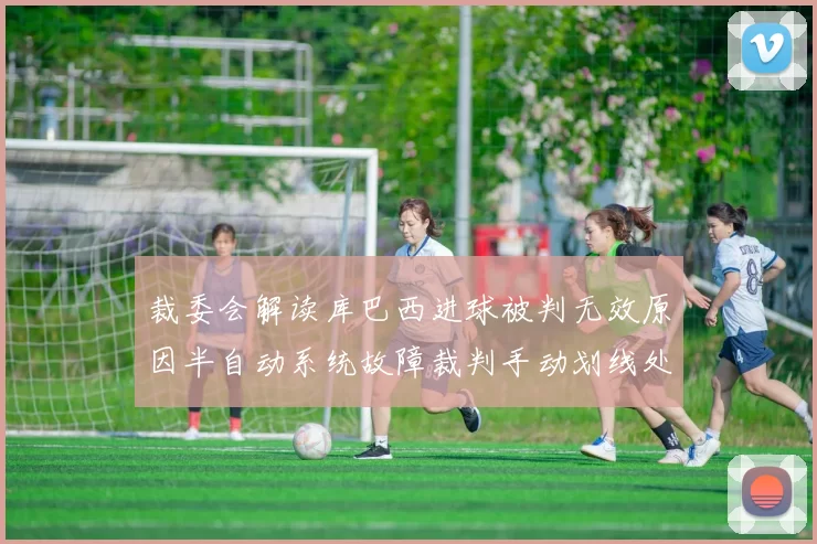 裁委会解读库巴西进球被判无效原因半自动系统故障裁判手动划线处理