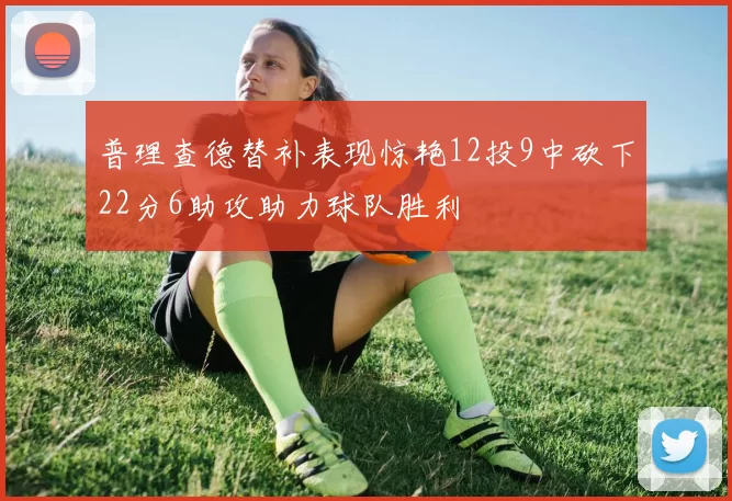 普理查德替补表现惊艳12投9中砍下22分6助攻助力球队胜利