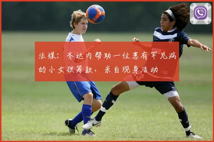 法媒：齐达内帮助一位患有罕见病的小女孩筹款，亲自现身活动