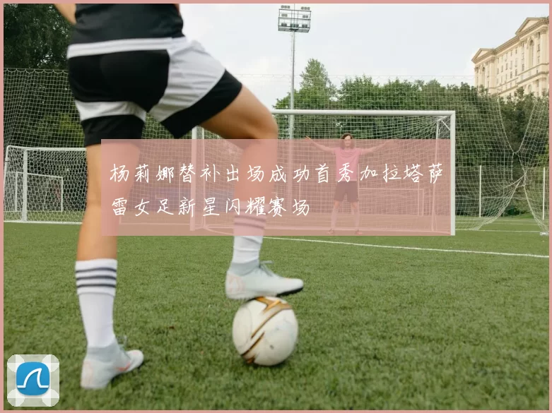 杨莉娜替补出场成功首秀加拉塔萨雷女足新星闪耀赛场