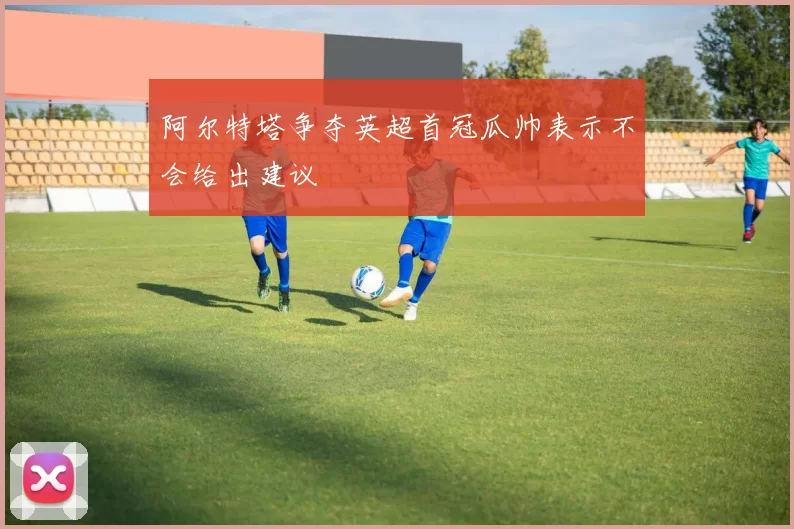 阿尔特塔争夺英超首冠瓜帅表示不会给出建议