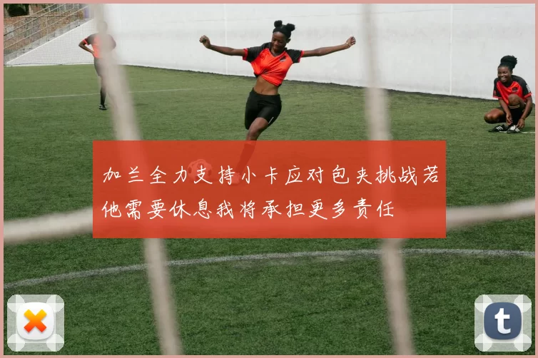 加兰全力支持小卡应对包夹挑战若他需要休息我将承担更多责任