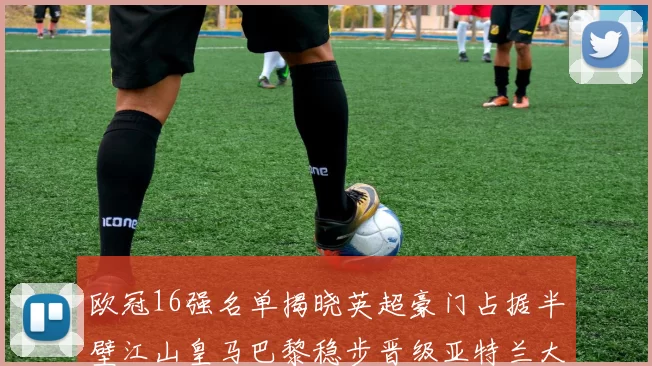 欧冠16强名单揭晓英超豪门占据半壁江山皇马巴黎稳步晋级亚特兰大独撑意甲希望