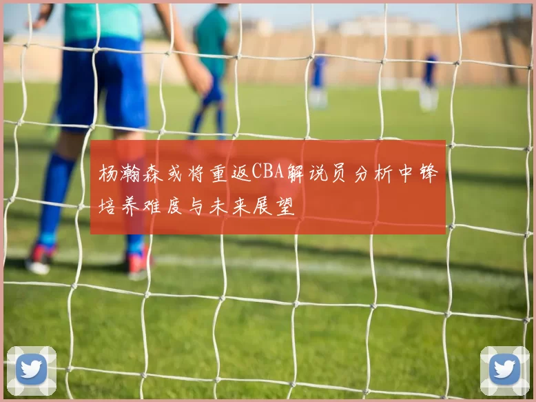 杨瀚森或将重返CBA解说员分析中锋培养难度与未来展望