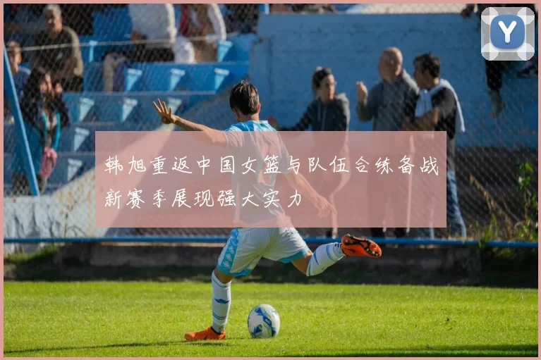 韩旭重返中国女篮与队伍合练备战新赛季展现强大实力