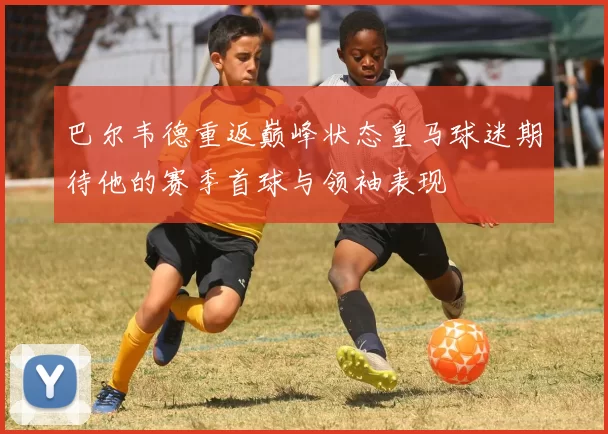 巴尔韦德重返巅峰状态皇马球迷期待他的赛季首球与领袖表现
